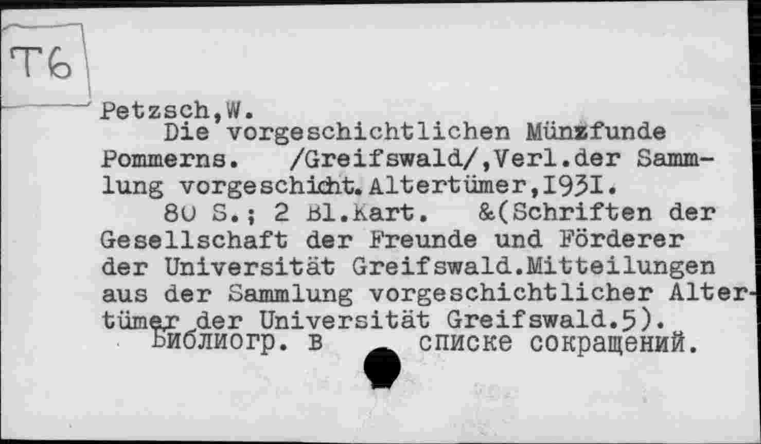 ﻿^@tzsd*i W»
Die vorgeschichtlichen Münïfunde Pommerns.	/Greifswald/,Verl.der Samm-
lung vorge schicht. Altertümer, 1951«
8U S.; 2 Bl.kart.	&(Schriften der
Gesellschaft der Freunde und Förderer der Universität Greifswald.Mitteilungen aus der Sammlung vorgeschichtlicher Alter tümer der Universität Greifswald.5).
Ьиолиогр. в A списке сокращений.